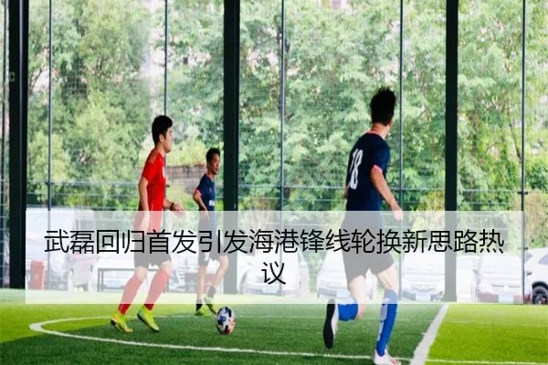 武磊回归首发引发海港锋线轮换新思路热议